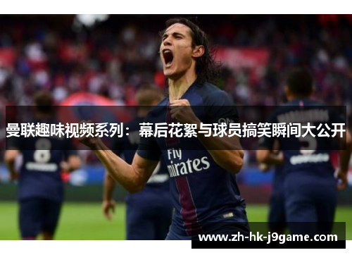 曼联趣味视频系列：幕后花絮与球员搞笑瞬间大公开