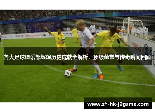 各大足球俱乐部辉煌历史成就全解析，顶级荣誉与传奇瞬间回顾