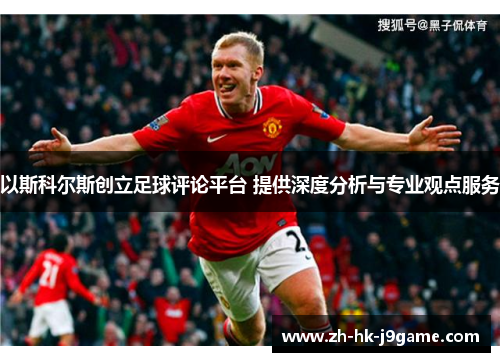 以斯科尔斯创立足球评论平台 提供深度分析与专业观点服务