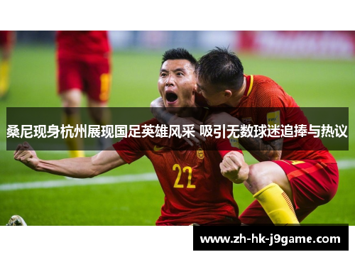 桑尼现身杭州展现国足英雄风采 吸引无数球迷追捧与热议