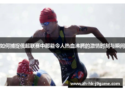 如何捕捉俄超联赛中那些令人热血沸腾的激情时刻与瞬间