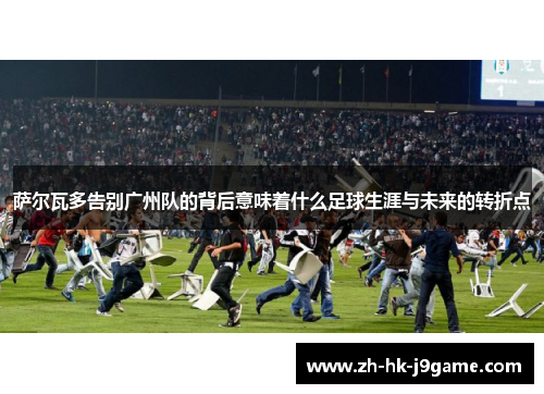 萨尔瓦多告别广州队的背后意味着什么足球生涯与未来的转折点