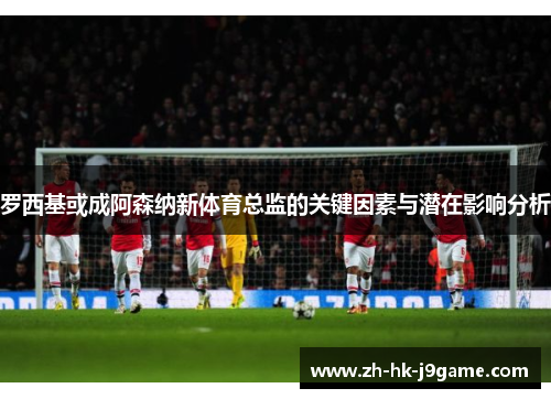 罗西基或成阿森纳新体育总监的关键因素与潜在影响分析