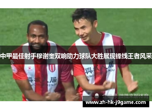 中甲最佳射手穆谢奎双响助力球队大胜展现锋线王者风采
