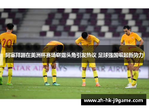 阿塞拜疆在美洲杯赛场崭露头角引发热议 足球强国崛起新势力