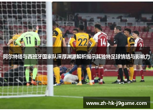 阿尔特塔与西班牙国家队深厚渊源解析揭示其独特足球情结与影响力