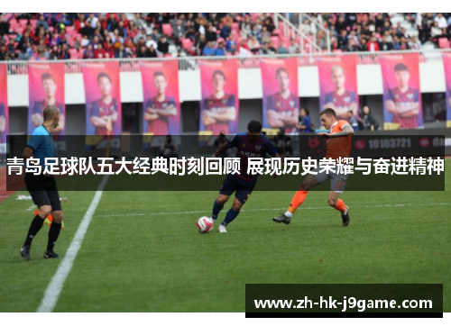 青岛足球队五大经典时刻回顾 展现历史荣耀与奋进精神