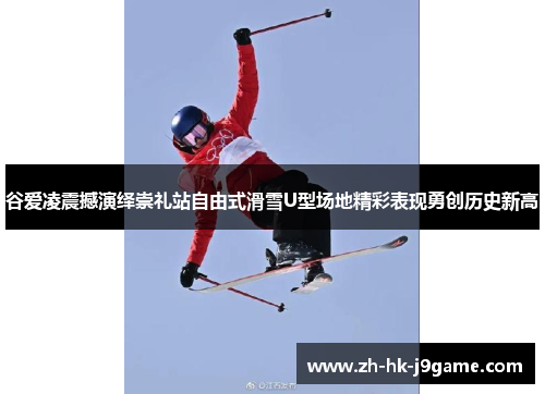 谷爱凌震撼演绎崇礼站自由式滑雪U型场地精彩表现勇创历史新高