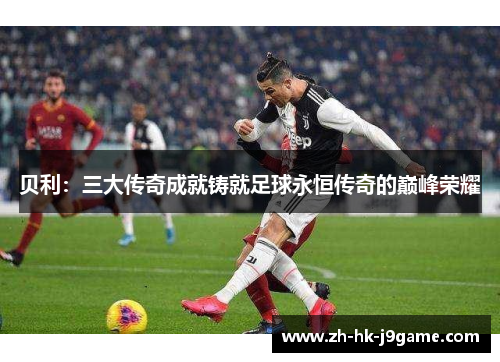 贝利:三大传奇成就铸就足球永恒传奇的巅峰荣耀