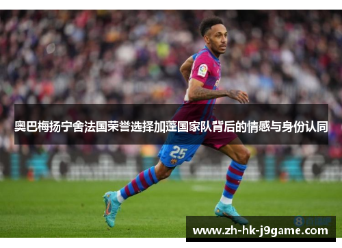 奥巴梅扬宁舍法国荣誉选择加蓬国家队背后的情感与身份认同 奥巴梅扬宁舍法国荣誉选择加蓬国家队背后的情感与身份认同