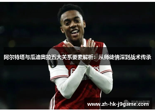 阿尔特塔与瓜迪奥拉五大关系要素解析:从师徒情深到战术传承 阿尔特塔与瓜迪奥拉五大关系要素解析:从师徒情深到战术传承