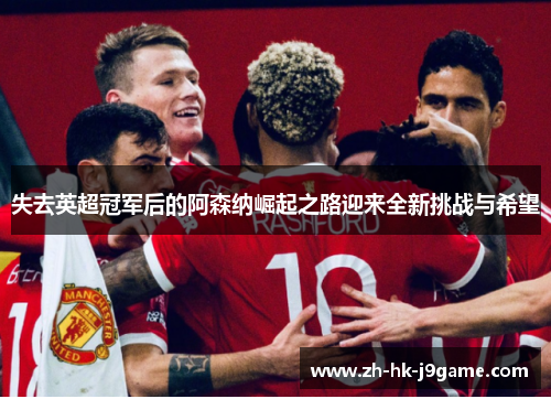 失去英超冠军后的阿森纳崛起之路迎来全新挑战与希望