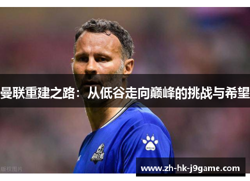 曼联重建之路:从低谷走向巅峰的挑战与希望 曼联重建之路:从低谷走向巅峰的挑战与希望