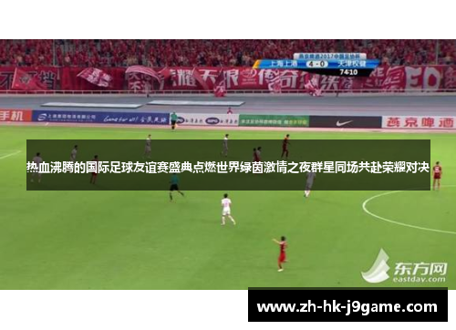 热血沸腾的国际足球友谊赛盛典点燃世界绿茵激情之夜群星同场共赴荣耀对决